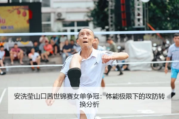 安洗莹山口茜世锦赛女单争冠：体能极限下的攻防转换分析